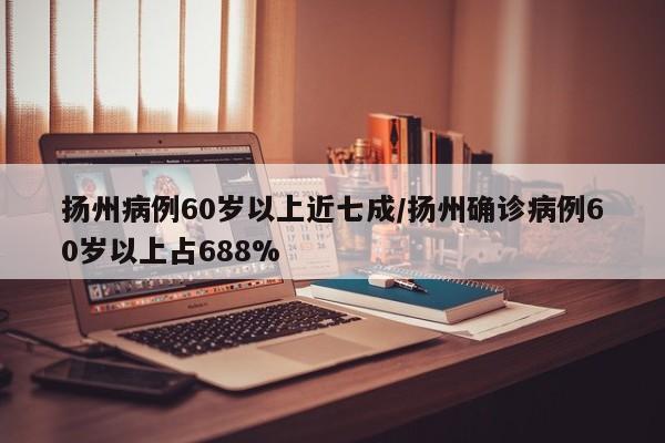 扬州病例60岁以上近七成/扬州确诊病例60岁以上占688%