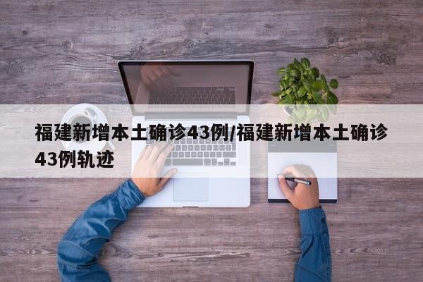 福建新增本土确诊43例/福建新增本土确诊43例轨迹