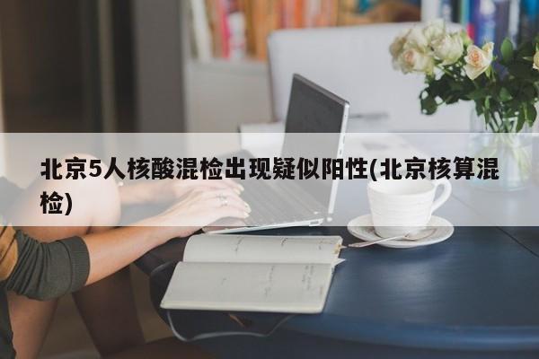 北京5人核酸混检出现疑似阳性(北京核算混检)