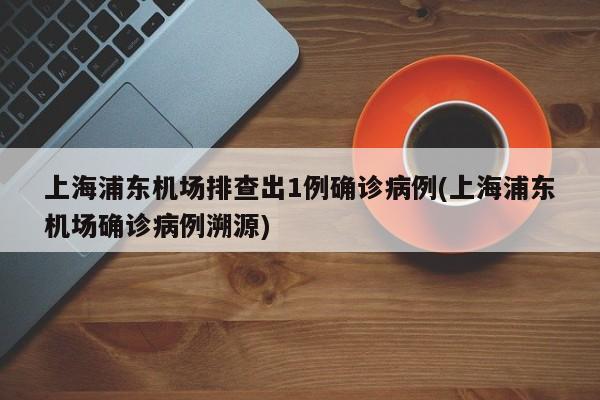 上海浦东机场排查出1例确诊病例(上海浦东机场确诊病例溯源)