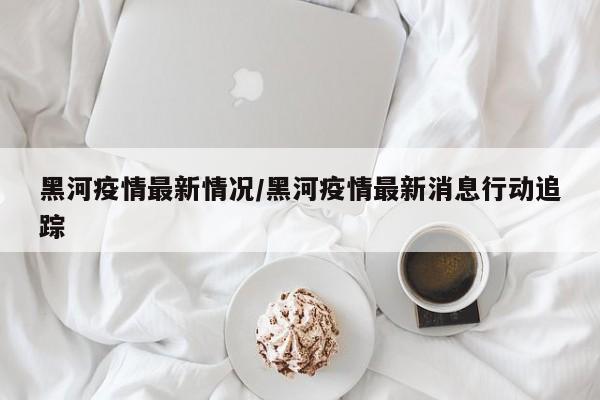 黑河疫情最新情况/黑河疫情最新消息行动追踪