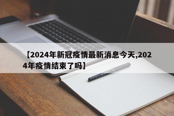 【2024年新冠疫情最新消息今天,2024年疫情结束了吗】