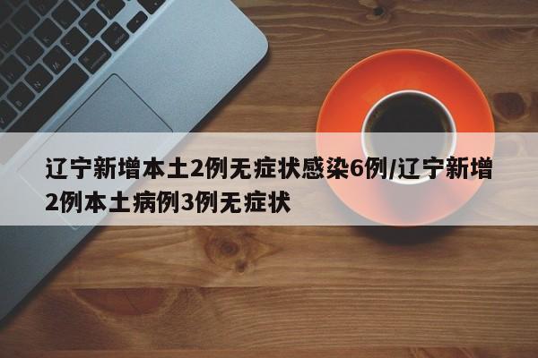 辽宁新增本土2例无症状感染6例/辽宁新增2例本土病例3例无症状