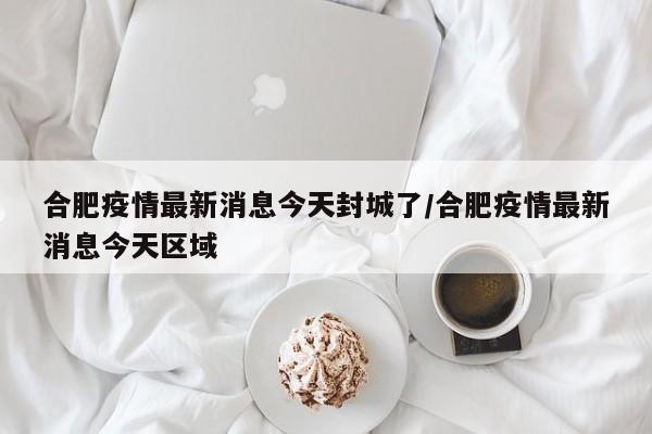 合肥疫情最新消息今天封城了/合肥疫情最新消息今天区域