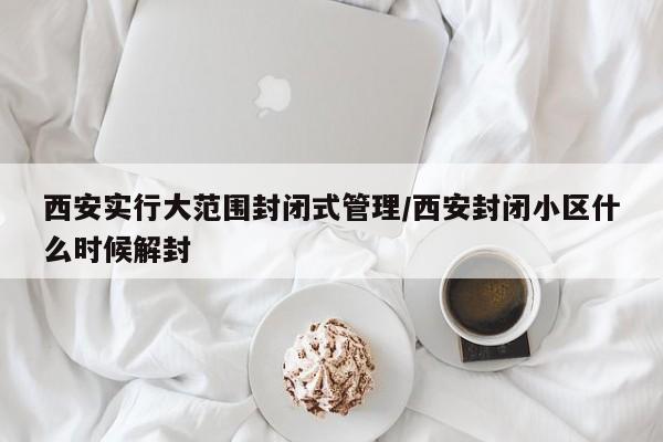西安实行大范围封闭式管理/西安封闭小区什么时候解封