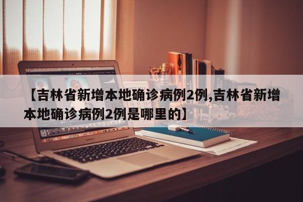 【吉林省新增本地确诊病例2例,吉林省新增本地确诊病例2例是哪里的】