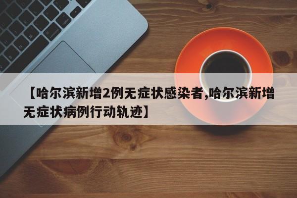 【哈尔滨新增2例无症状感染者,哈尔滨新增无症状病例行动轨迹】