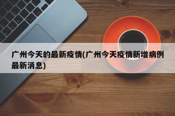 广州今天的最新疫情(广州今天疫情新增病例最新消息)
