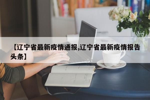 【辽宁省最新疫情通报,辽宁省最新疫情报告头条】