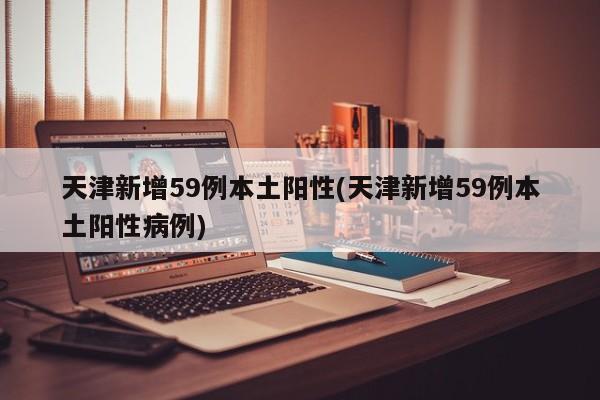 天津新增59例本土阳性(天津新增59例本土阳性病例)
