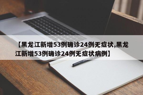【黑龙江新增53例确诊24例无症状,黑龙江新增53例确诊24例无症状病例】