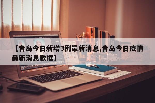【青岛今日新增3例最新消息,青岛今日疫情最新消息数据】
