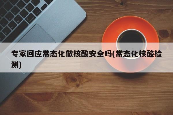 专家回应常态化做核酸安全吗(常态化核酸检测)