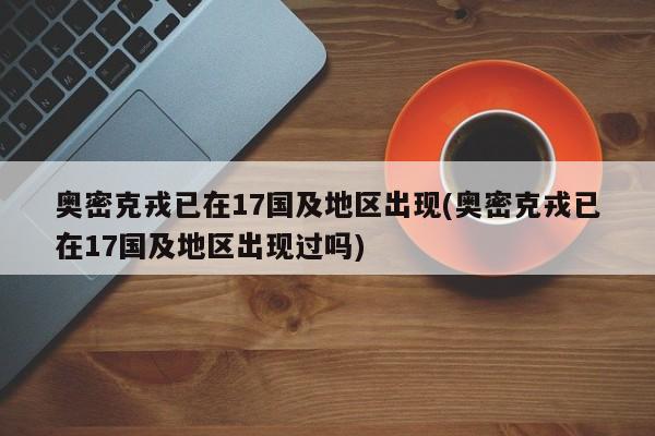 奥密克戎已在17国及地区出现(奥密克戎已在17国及地区出现过吗)