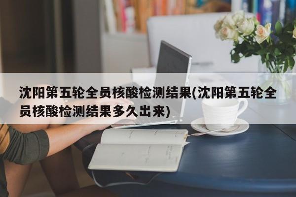 沈阳第五轮全员核酸检测结果(沈阳第五轮全员核酸检测结果多久出来)