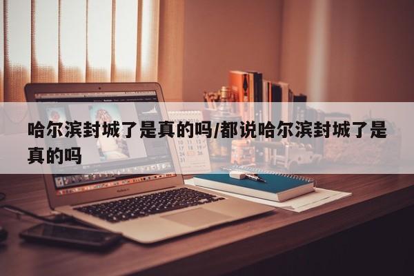 哈尔滨封城了是真的吗/都说哈尔滨封城了是真的吗