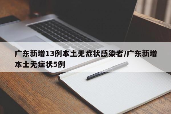 广东新增13例本土无症状感染者/广东新增本土无症状5例