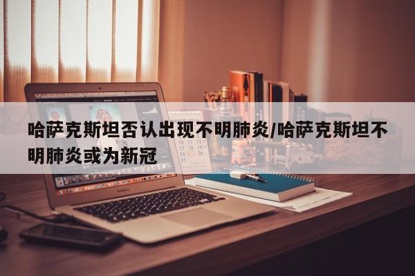 哈萨克斯坦否认出现不明肺炎/哈萨克斯坦不明肺炎或为新冠