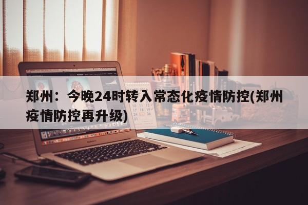 郑州:今晚24时转入常态化疫情防控(郑州疫情防控再升级)