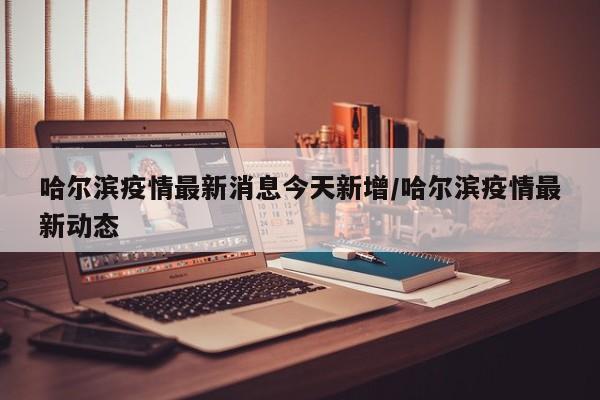 哈尔滨疫情最新消息今天新增/哈尔滨疫情最新动态