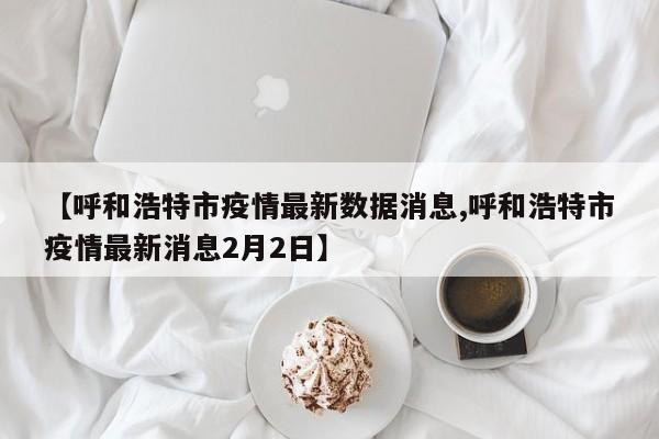 【呼和浩特市疫情最新数据消息,呼和浩特市疫情最新消息2月2日】