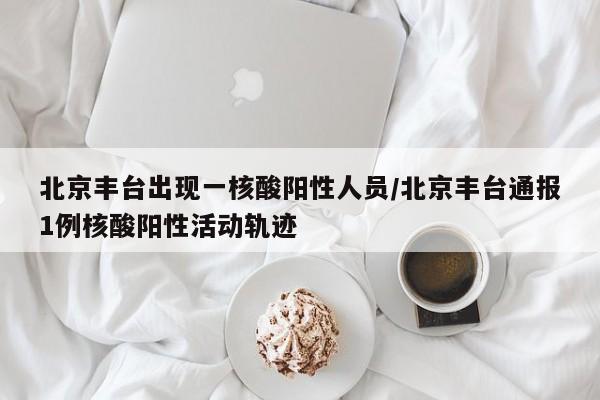 北京丰台出现一核酸阳性人员/北京丰台通报1例核酸阳性活动轨迹