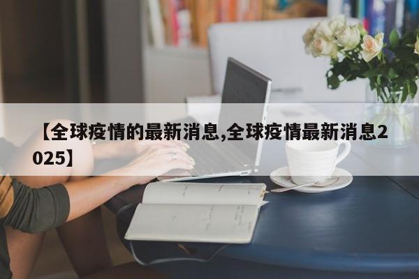 【全球疫情的最新消息,全球疫情最新消息2025】