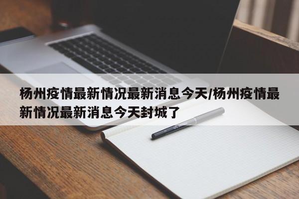 杨州疫情最新情况最新消息今天/杨州疫情最新情况最新消息今天封城了
