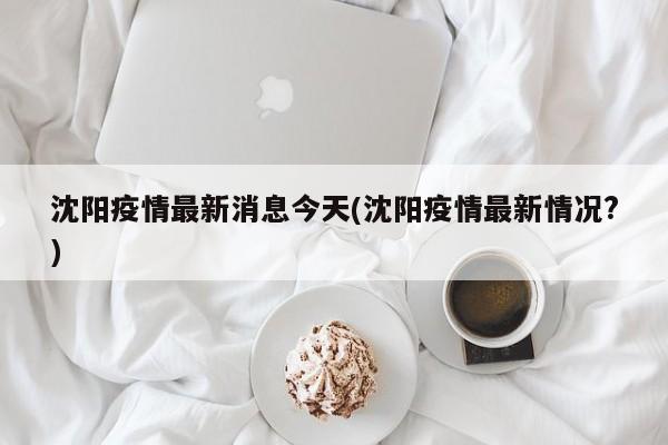 沈阳疫情最新消息今天(沈阳疫情最新情况?)
