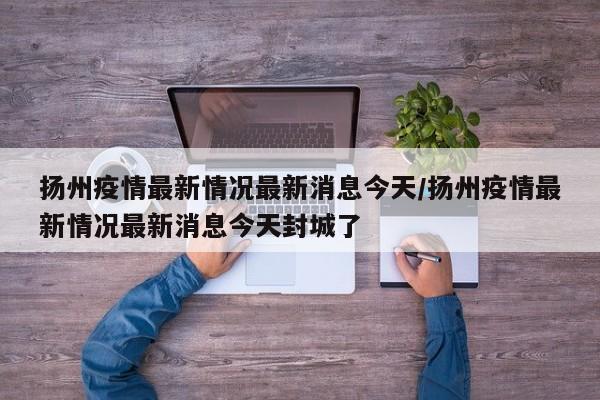 扬州疫情最新情况最新消息今天/扬州疫情最新情况最新消息今天封城了