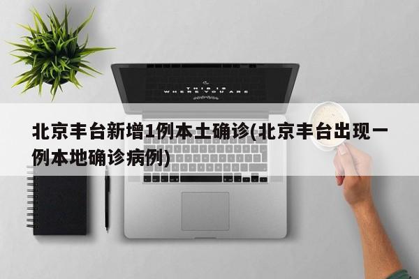 北京丰台新增1例本土确诊(北京丰台出现一例本地确诊病例)