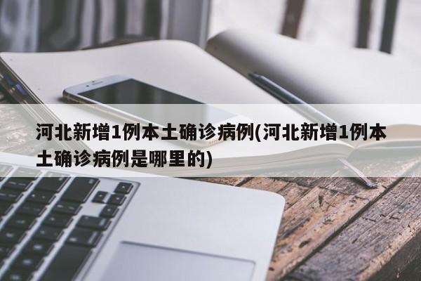 河北新增1例本土确诊病例(河北新增1例本土确诊病例是哪里的)