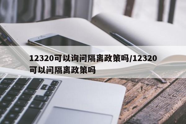 12320可以询问隔离政策吗/12320可以问隔离政策吗