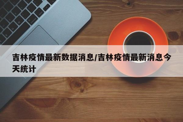 吉林疫情最新数据消息/吉林疫情最新消息今天统计