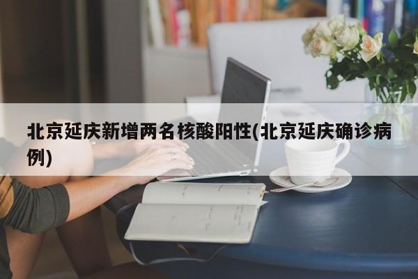 北京延庆新增两名核酸阳性(北京延庆确诊病例)