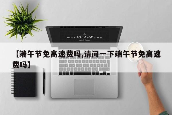 【端午节免高速费吗,请问一下端午节免高速费吗】