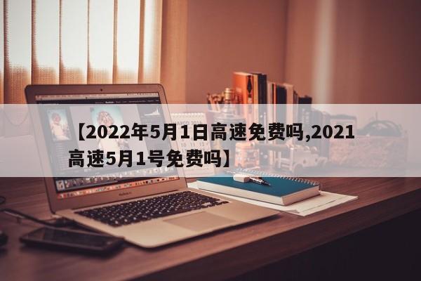 【2022年5月1日高速免费吗,2021高速5月1号免费吗】