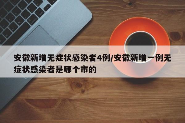 安徽新增无症状感染者4例/安徽新增一例无症状感染者是哪个市的