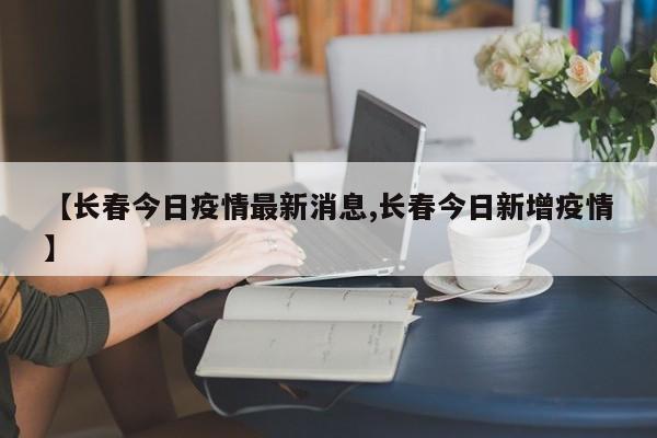 【长春今日疫情最新消息,长春今日新增疫情】