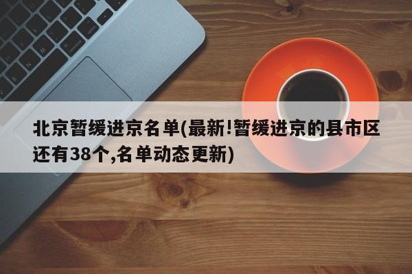 北京暂缓进京名单(最新!暂缓进京的县市区还有38个,名单动态更新)