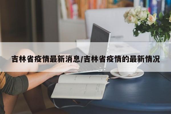 吉林省疫情最新消息/吉林省疫情的最新情况