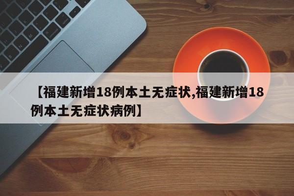 【福建新增18例本土无症状,福建新增18例本土无症状病例】