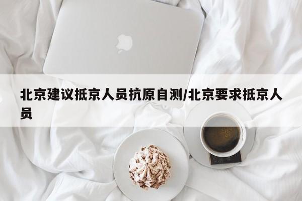 北京建议抵京人员抗原自测/北京要求抵京人员