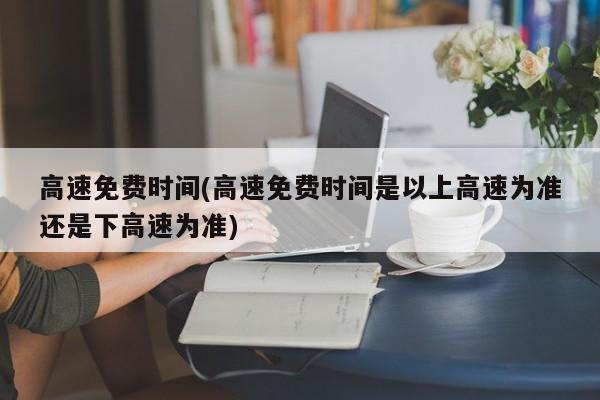 高速免费时间(高速免费时间是以上高速为准还是下高速为准)