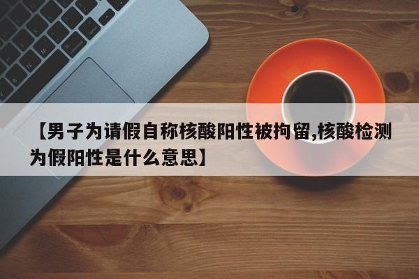 【男子为请假自称核酸阳性被拘留,核酸检测为假阳性是什么意思】