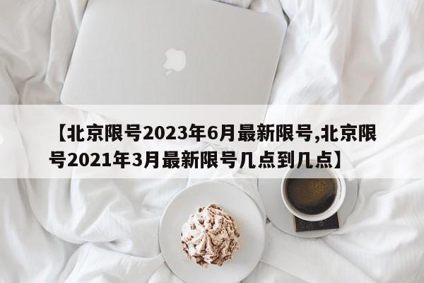 【北京限号2023年6月最新限号,北京限号2021年3月最新限号几点到几点】
