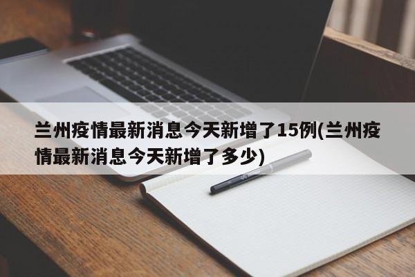 兰州疫情最新消息今天新增了15例(兰州疫情最新消息今天新增了多少)