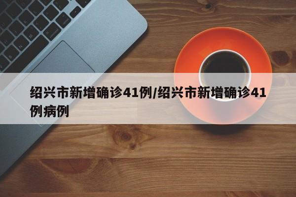 绍兴市新增确诊41例/绍兴市新增确诊41例病例