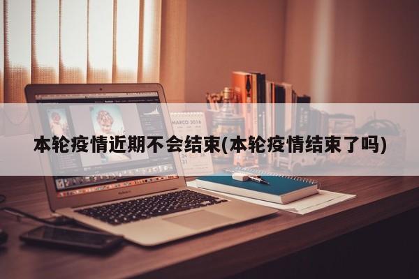 本轮疫情近期不会结束(本轮疫情结束了吗)