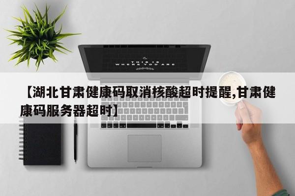 【湖北甘肃健康码取消核酸超时提醒,甘肃健康码服务器超时】
